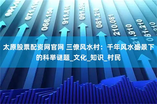 太原股票配资网官网 三僚风水村：千年风水盛景下的科举谜题_文化_知识_村民