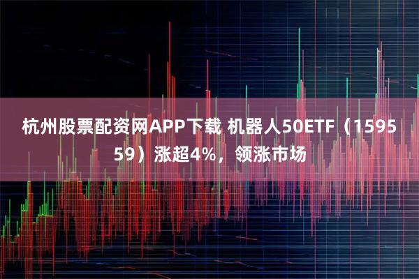 杭州股票配资网APP下载 机器人50ETF（159559）涨超4%，领涨市场