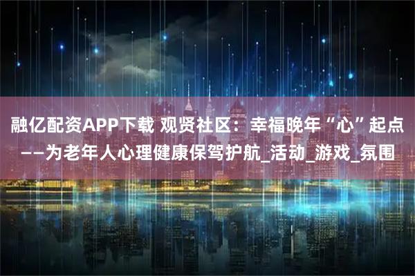 融亿配资APP下载 观贤社区：幸福晚年“心”起点——为老年人心理健康保驾护航_活动_游戏_氛围