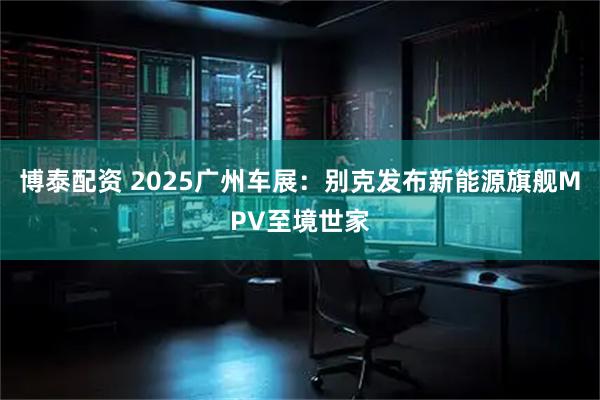 博泰配资 2025广州车展：别克发布新能源旗舰MPV至境世家