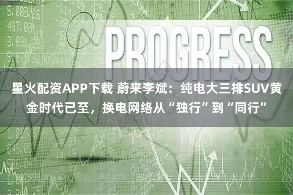 星火配资APP下载 蔚来李斌：纯电大三排SUV黄金时代已至，换电网络从“独行”到“同行”