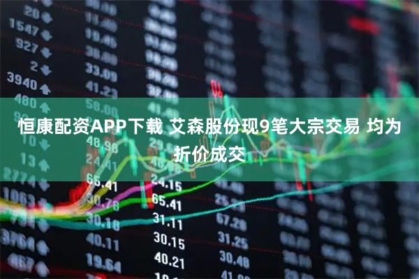 恒康配资APP下载 艾森股份现9笔大宗交易 均为折价成交