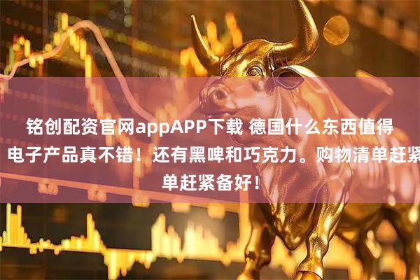 铭创配资官网appAPP下载 德国什么东西值得买啊？电子产品真不错！还有黑啤和巧克力。购物清单赶紧备好！