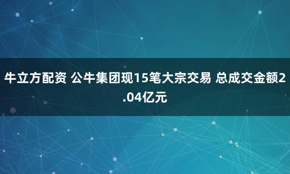牛立方配资 公牛集团现15笔大宗交易 总成交金额2.04亿元