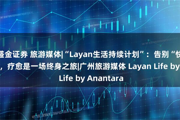 盛金证券 旅游媒体|“Layan生活持续计划”：告别“快闪式”疗愈，疗愈是一场终身之旅|广州旅游媒体 Layan Life by Anantara