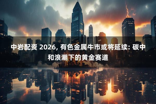 中岩配资 2026, 有色金属牛市或将延续: 碳中和浪潮下的黄金赛道