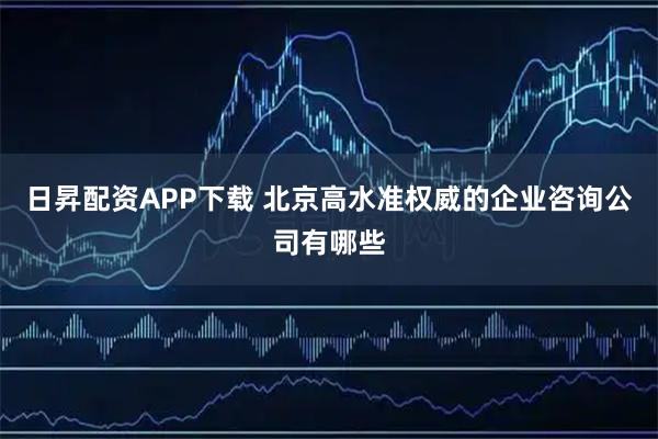 日昇配资APP下载 北京高水准权威的企业咨询公司有哪些