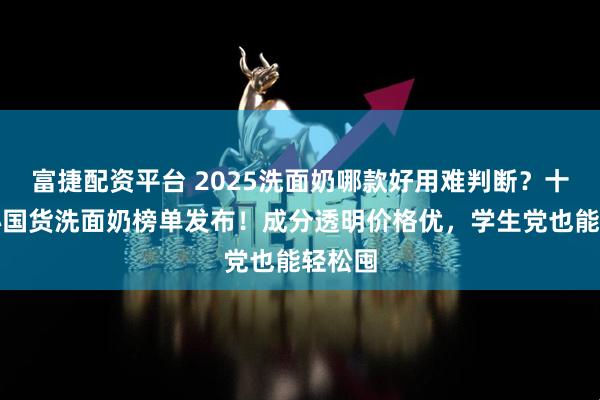 富捷配资平台 2025洗面奶哪款好用难判断？十大良心国货洗面奶榜单发布！成分透明价格优，学生党也能轻松囤