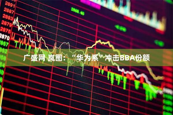 广盛网 岚图：“华为系”冲击BBA份额