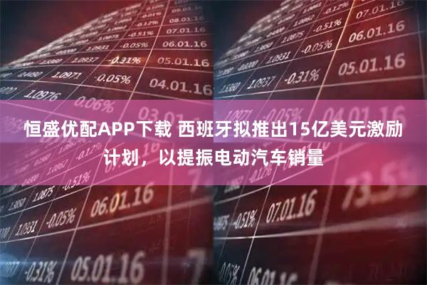 恒盛优配APP下载 西班牙拟推出15亿美元激励计划，以提振电动汽车销量