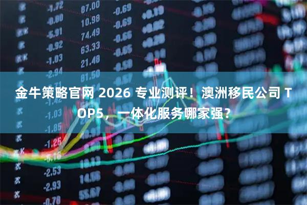 金牛策略官网 2026 专业测评！澳洲移民公司 TOP5，一体化服务哪家强？
