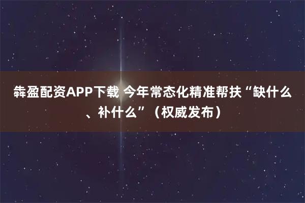 犇盈配资APP下载 今年常态化精准帮扶“缺什么、补什么”（权威发布）