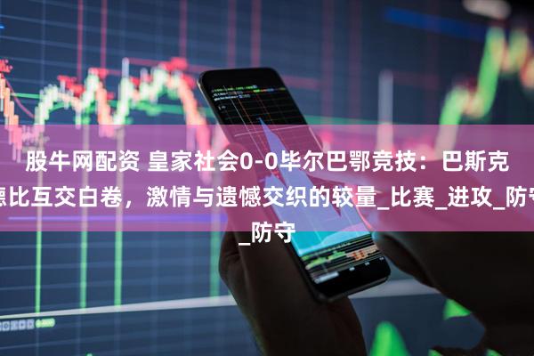 股牛网配资 皇家社会0-0毕尔巴鄂竞技：巴斯克德比互交白卷，激情与遗憾交织的较量_比赛_进攻_防守